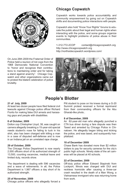 Chicago Copwatch  Copwateh works towards. polco accountabity and Gommunity empowermont by going out on Copwatch shitis and documenting polco interactions with paople.  Copwateh also hold “Know Your Rights orums o odu- cato the public about thei legal and human rights when Interacting with the police, and somo groups organize. events 1o highlght probloms of police abuse in their communites.  O June 261h 2008 the Fraternal Order of Police helda reunion of o cops from the 1968 Democratc National Convention o "honor and recognize thei contribu- ions to maintaining order and for taking a stand against anarchy”. Chicago Cop- watch and other organizations came out 10 protest the blatent celobration of poice brutaly.  1-312.772.200P  contact@chicagocopwatch.org  it chicagocopwalch org g inorthsidecopwatch wordpross.com/  People’s Blotter  21 of July, 2009 ‘Atleast two dozen peoplo have fled foderalcvi lawsuls against Chicago police oficer Richard Fioro or making falso DUI arests and harass. ing gays and people wilh disabiltes.  8 of October, 2009 Dolon cop Chistopher Lioyd, 38, was caught on ‘camera alogodly breaking a 16-year-old special neads students nose for failing to tuck in his shir, also has bean charged with kiling a man in’a case of dispuled self-defenso and s now in an Indiana jail on an unvelaled rape charge.  29 of October, 2009 Tho Chicago Poice Degartment is now nearly 2,000 offcers shor o s authorized strength of 13,500, counling vacancies, medical leave and timited duy,racords show.  “The dopartment is doaling with 596 vacancies and 2 wave of retremens. In i, the Polce  Department is 1,967 offcers a day short of I authorized siength.  25 of November, 2009 Chicago polic oficers wha allegedly forcad a  Pt studont to pose on his kneos during a G-20 Summit protest received a formal reprimand from their_commanding offcors for the Abu Gharabriike photo.  8 of Dacember, 2009 An82-year-old man who allegedly punched a ‘GTA bus drver during a fare dispule was then Tased and arrested by Chicago Polce in Chi- natonn. Ho allagediy began bting and Kicking the police, and was tased, and susiquently hos. plaizod.  18 of December 2009 ‘Ghase Bank has donated more than $2 millon dolars to pay for security cameras for the city’s pubic igh schools. Ninay stato of the art cam- oras wil bo placed at 40 schools.  22 0f Docember, 2009 Off-cuty police offcer Edward Stapinski from Lockpor, llinois was charged wih DUI and reckiess homicide  afler causing a three-car crash resulted in the death of a Man Wong, a Vietnamese immigrant who was returning home from work 